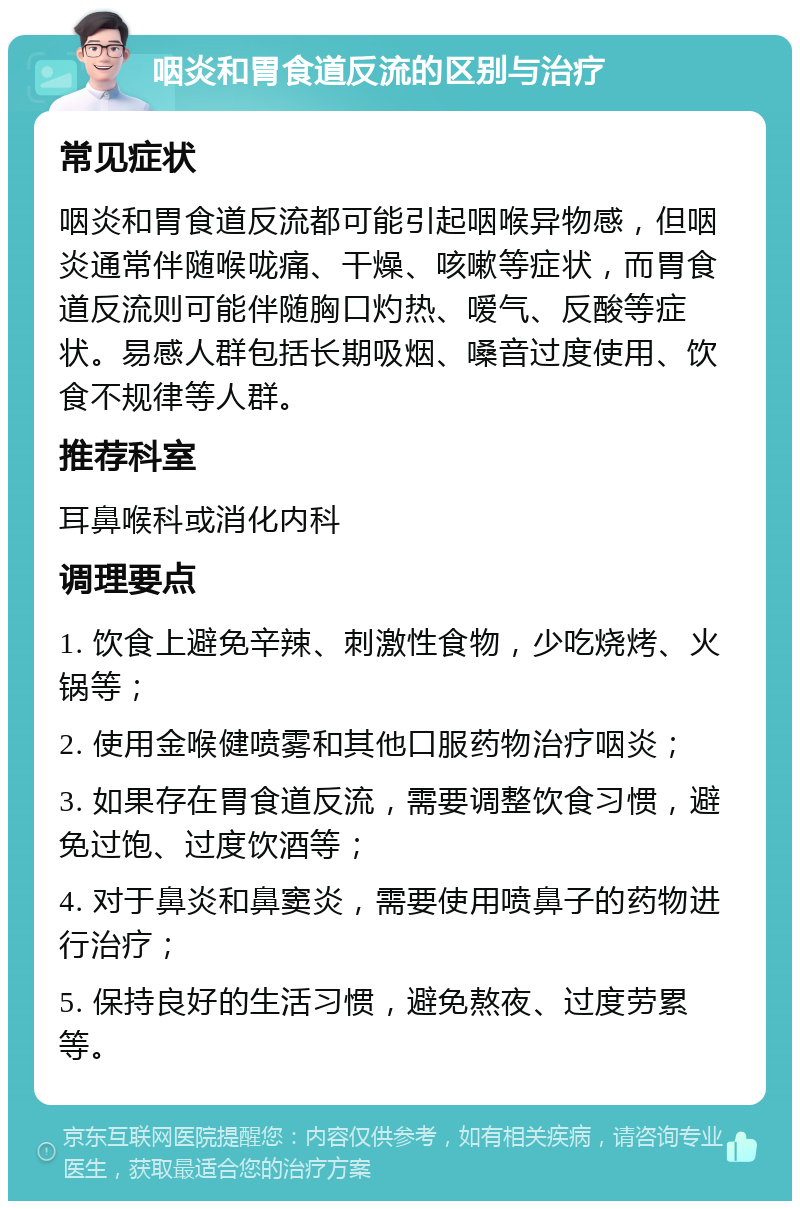 咽炎和胃食道反流的区别与治疗 常见症状 咽炎和胃食道反流都可能引起咽喉异物感，但咽炎通常伴随喉咙痛、干燥、咳嗽等症状，而胃食道反流则可能伴随胸口灼热、嗳气、反酸等症状。易感人群包括长期吸烟、嗓音过度使用、饮食不规律等人群。 推荐科室 耳鼻喉科或消化内科 调理要点 1. 饮食上避免辛辣、刺激性食物，少吃烧烤、火锅等； 2. 使用金喉健喷雾和其他口服药物治疗咽炎； 3. 如果存在胃食道反流，需要调整饮食习惯，避免过饱、过度饮酒等； 4. 对于鼻炎和鼻窦炎，需要使用喷鼻子的药物进行治疗； 5. 保持良好的生活习惯，避免熬夜、过度劳累等。