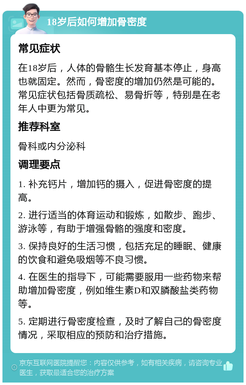 18岁后如何增加骨密度 常见症状 在18岁后，人体的骨骼生长发育基本停止，身高也就固定。然而，骨密度的增加仍然是可能的。常见症状包括骨质疏松、易骨折等，特别是在老年人中更为常见。 推荐科室 骨科或内分泌科 调理要点 1. 补充钙片，增加钙的摄入，促进骨密度的提高。 2. 进行适当的体育运动和锻炼，如散步、跑步、游泳等，有助于增强骨骼的强度和密度。 3. 保持良好的生活习惯，包括充足的睡眠、健康的饮食和避免吸烟等不良习惯。 4. 在医生的指导下，可能需要服用一些药物来帮助增加骨密度，例如维生素D和双膦酸盐类药物等。 5. 定期进行骨密度检查，及时了解自己的骨密度情况，采取相应的预防和治疗措施。