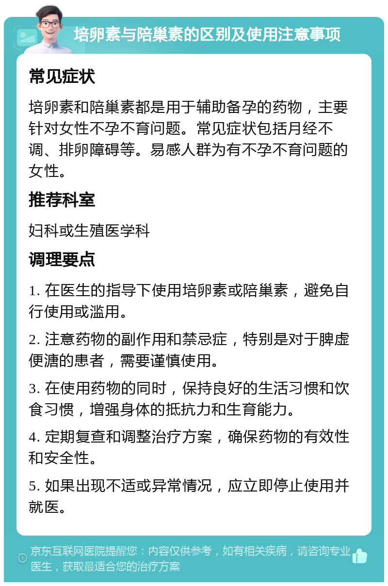 培卵素与陪巢素的区别及使用注意事项 常见症状 培卵素和陪巢素都是用于辅助备孕的药物，主要针对女性不孕不育问题。常见症状包括月经不调、排卵障碍等。易感人群为有不孕不育问题的女性。 推荐科室 妇科或生殖医学科 调理要点 1. 在医生的指导下使用培卵素或陪巢素，避免自行使用或滥用。 2. 注意药物的副作用和禁忌症，特别是对于脾虚便溏的患者，需要谨慎使用。 3. 在使用药物的同时，保持良好的生活习惯和饮食习惯，增强身体的抵抗力和生育能力。 4. 定期复查和调整治疗方案，确保药物的有效性和安全性。 5. 如果出现不适或异常情况，应立即停止使用并就医。