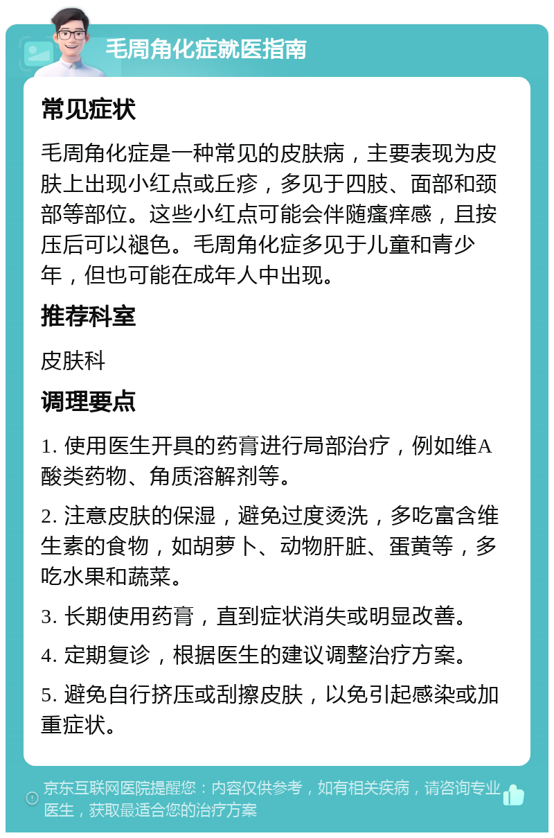 毛周角化症就医指南 常见症状 毛周角化症是一种常见的皮肤病，主要表现为皮肤上出现小红点或丘疹，多见于四肢、面部和颈部等部位。这些小红点可能会伴随瘙痒感，且按压后可以褪色。毛周角化症多见于儿童和青少年，但也可能在成年人中出现。 推荐科室 皮肤科 调理要点 1. 使用医生开具的药膏进行局部治疗，例如维A酸类药物、角质溶解剂等。 2. 注意皮肤的保湿，避免过度烫洗，多吃富含维生素的食物，如胡萝卜、动物肝脏、蛋黄等，多吃水果和蔬菜。 3. 长期使用药膏，直到症状消失或明显改善。 4. 定期复诊，根据医生的建议调整治疗方案。 5. 避免自行挤压或刮擦皮肤，以免引起感染或加重症状。