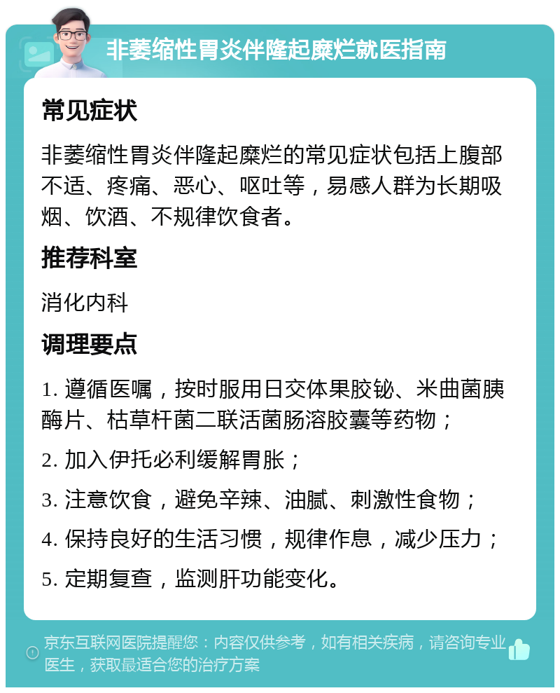 非萎缩性胃炎伴隆起糜烂就医指南 常见症状 非萎缩性胃炎伴隆起糜烂的常见症状包括上腹部不适、疼痛、恶心、呕吐等，易感人群为长期吸烟、饮酒、不规律饮食者。 推荐科室 消化内科 调理要点 1. 遵循医嘱，按时服用日交体果胶铋、米曲菌胰酶片、枯草杆菌二联活菌肠溶胶囊等药物； 2. 加入伊托必利缓解胃胀； 3. 注意饮食，避免辛辣、油腻、刺激性食物； 4. 保持良好的生活习惯，规律作息，减少压力； 5. 定期复查，监测肝功能变化。