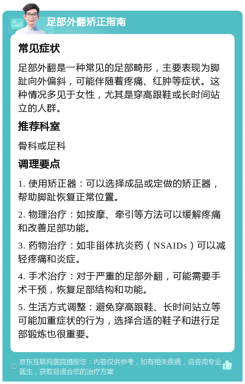 足部外翻矫正指南 常见症状 足部外翻是一种常见的足部畸形，主要表现为脚趾向外偏斜，可能伴随着疼痛、红肿等症状。这种情况多见于女性，尤其是穿高跟鞋或长时间站立的人群。 推荐科室 骨科或足科 调理要点 1. 使用矫正器：可以选择成品或定做的矫正器，帮助脚趾恢复正常位置。 2. 物理治疗：如按摩、牵引等方法可以缓解疼痛和改善足部功能。 3. 药物治疗：如非甾体抗炎药（NSAIDs）可以减轻疼痛和炎症。 4. 手术治疗：对于严重的足部外翻，可能需要手术干预，恢复足部结构和功能。 5. 生活方式调整：避免穿高跟鞋、长时间站立等可能加重症状的行为，选择合适的鞋子和进行足部锻炼也很重要。