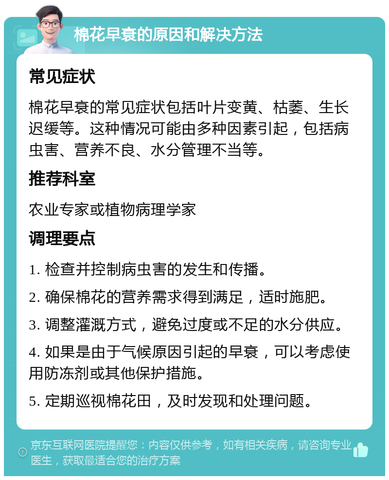 棉花早衰的原因和解决方法 常见症状 棉花早衰的常见症状包括叶片变黄、枯萎、生长迟缓等。这种情况可能由多种因素引起，包括病虫害、营养不良、水分管理不当等。 推荐科室 农业专家或植物病理学家 调理要点 1. 检查并控制病虫害的发生和传播。 2. 确保棉花的营养需求得到满足，适时施肥。 3. 调整灌溉方式，避免过度或不足的水分供应。 4. 如果是由于气候原因引起的早衰，可以考虑使用防冻剂或其他保护措施。 5. 定期巡视棉花田，及时发现和处理问题。