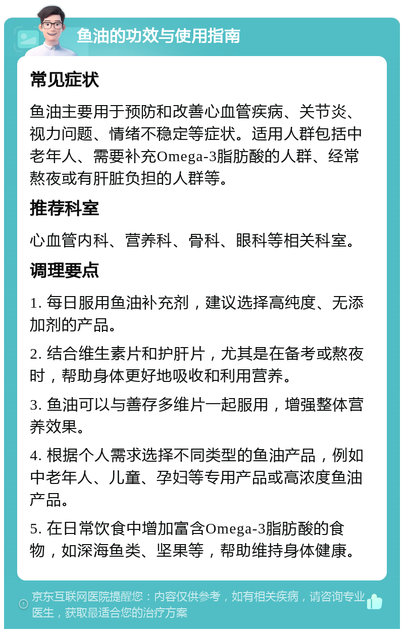 鱼油的功效与使用指南 常见症状 鱼油主要用于预防和改善心血管疾病、关节炎、视力问题、情绪不稳定等症状。适用人群包括中老年人、需要补充Omega-3脂肪酸的人群、经常熬夜或有肝脏负担的人群等。 推荐科室 心血管内科、营养科、骨科、眼科等相关科室。 调理要点 1. 每日服用鱼油补充剂，建议选择高纯度、无添加剂的产品。 2. 结合维生素片和护肝片，尤其是在备考或熬夜时，帮助身体更好地吸收和利用营养。 3. 鱼油可以与善存多维片一起服用，增强整体营养效果。 4. 根据个人需求选择不同类型的鱼油产品，例如中老年人、儿童、孕妇等专用产品或高浓度鱼油产品。 5. 在日常饮食中增加富含Omega-3脂肪酸的食物，如深海鱼类、坚果等，帮助维持身体健康。