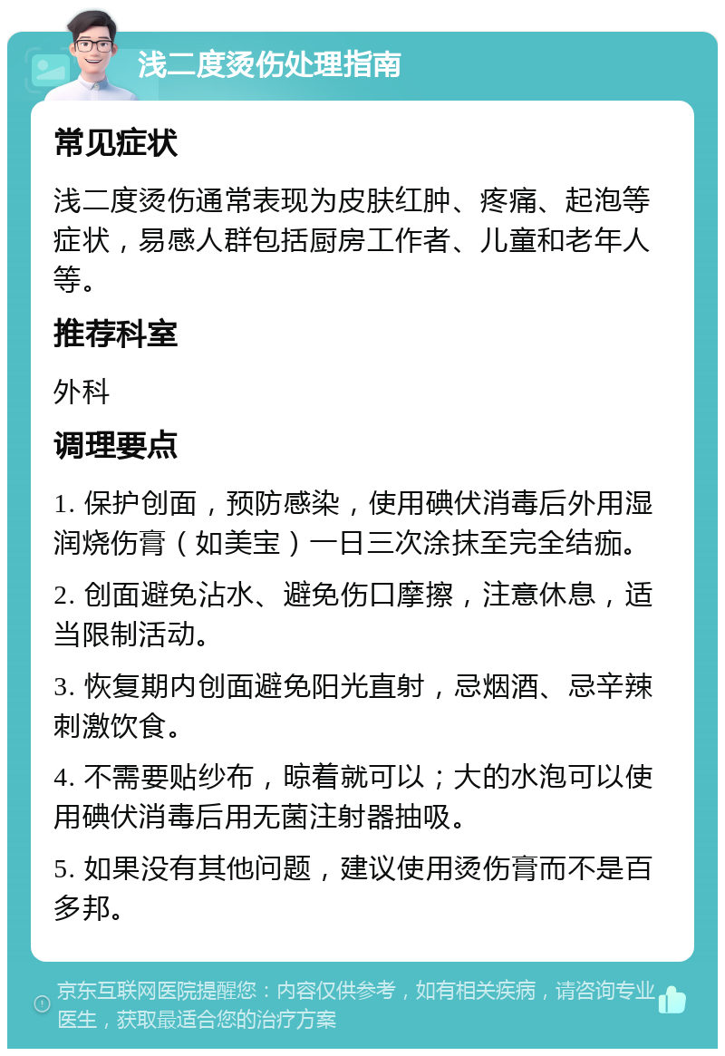 浅二度烫伤处理指南 常见症状 浅二度烫伤通常表现为皮肤红肿、疼痛、起泡等症状，易感人群包括厨房工作者、儿童和老年人等。 推荐科室 外科 调理要点 1. 保护创面，预防感染，使用碘伏消毒后外用湿润烧伤膏（如美宝）一日三次涂抹至完全结痂。 2. 创面避免沾水、避免伤口摩擦，注意休息，适当限制活动。 3. 恢复期内创面避免阳光直射，忌烟酒、忌辛辣刺激饮食。 4. 不需要贴纱布，晾着就可以；大的水泡可以使用碘伏消毒后用无菌注射器抽吸。 5. 如果没有其他问题，建议使用烫伤膏而不是百多邦。