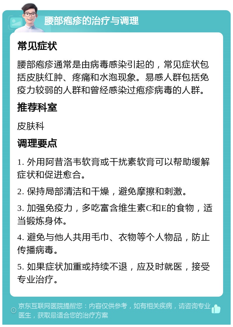 腰部疱疹的治疗与调理 常见症状 腰部疱疹通常是由病毒感染引起的，常见症状包括皮肤红肿、疼痛和水泡现象。易感人群包括免疫力较弱的人群和曾经感染过疱疹病毒的人群。 推荐科室 皮肤科 调理要点 1. 外用阿昔洛韦软膏或干扰素软膏可以帮助缓解症状和促进愈合。 2. 保持局部清洁和干燥，避免摩擦和刺激。 3. 加强免疫力，多吃富含维生素C和E的食物，适当锻炼身体。 4. 避免与他人共用毛巾、衣物等个人物品，防止传播病毒。 5. 如果症状加重或持续不退，应及时就医，接受专业治疗。