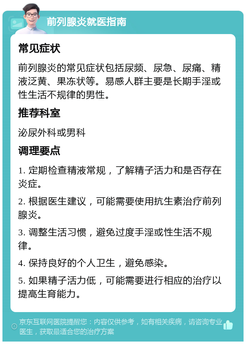 前列腺炎就医指南 常见症状 前列腺炎的常见症状包括尿频、尿急、尿痛、精液泛黄、果冻状等。易感人群主要是长期手淫或性生活不规律的男性。 推荐科室 泌尿外科或男科 调理要点 1. 定期检查精液常规，了解精子活力和是否存在炎症。 2. 根据医生建议，可能需要使用抗生素治疗前列腺炎。 3. 调整生活习惯，避免过度手淫或性生活不规律。 4. 保持良好的个人卫生，避免感染。 5. 如果精子活力低，可能需要进行相应的治疗以提高生育能力。