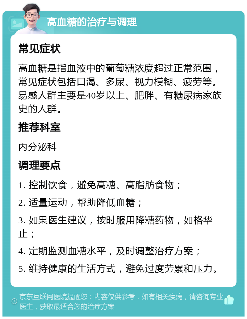 高血糖的治疗与调理 常见症状 高血糖是指血液中的葡萄糖浓度超过正常范围，常见症状包括口渴、多尿、视力模糊、疲劳等。易感人群主要是40岁以上、肥胖、有糖尿病家族史的人群。 推荐科室 内分泌科 调理要点 1. 控制饮食，避免高糖、高脂肪食物； 2. 适量运动，帮助降低血糖； 3. 如果医生建议，按时服用降糖药物，如格华止； 4. 定期监测血糖水平，及时调整治疗方案； 5. 维持健康的生活方式，避免过度劳累和压力。