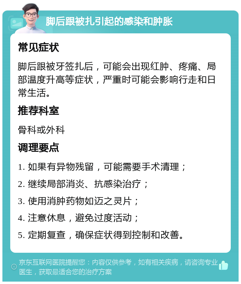 脚后跟被扎引起的感染和肿胀 常见症状 脚后跟被牙签扎后，可能会出现红肿、疼痛、局部温度升高等症状，严重时可能会影响行走和日常生活。 推荐科室 骨科或外科 调理要点 1. 如果有异物残留，可能需要手术清理； 2. 继续局部消炎、抗感染治疗； 3. 使用消肿药物如迈之灵片； 4. 注意休息，避免过度活动； 5. 定期复查，确保症状得到控制和改善。