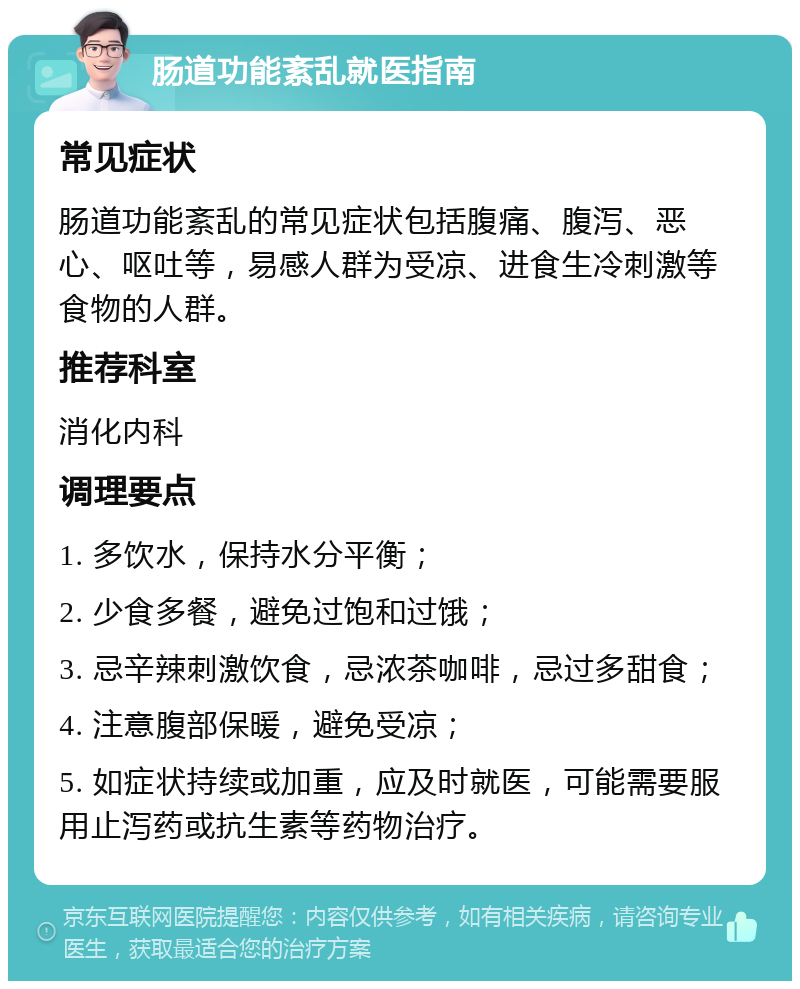 肠道功能紊乱就医指南 常见症状 肠道功能紊乱的常见症状包括腹痛、腹泻、恶心、呕吐等，易感人群为受凉、进食生冷刺激等食物的人群。 推荐科室 消化内科 调理要点 1. 多饮水，保持水分平衡； 2. 少食多餐，避免过饱和过饿； 3. 忌辛辣刺激饮食，忌浓茶咖啡，忌过多甜食； 4. 注意腹部保暖，避免受凉； 5. 如症状持续或加重，应及时就医，可能需要服用止泻药或抗生素等药物治疗。