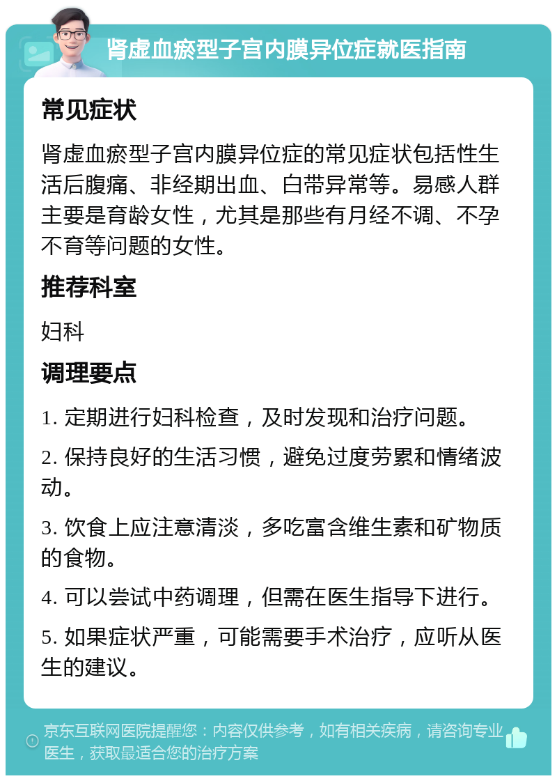 肾虚血瘀型子宫内膜异位症就医指南 常见症状 肾虚血瘀型子宫内膜异位症的常见症状包括性生活后腹痛、非经期出血、白带异常等。易感人群主要是育龄女性，尤其是那些有月经不调、不孕不育等问题的女性。 推荐科室 妇科 调理要点 1. 定期进行妇科检查，及时发现和治疗问题。 2. 保持良好的生活习惯，避免过度劳累和情绪波动。 3. 饮食上应注意清淡，多吃富含维生素和矿物质的食物。 4. 可以尝试中药调理，但需在医生指导下进行。 5. 如果症状严重，可能需要手术治疗，应听从医生的建议。