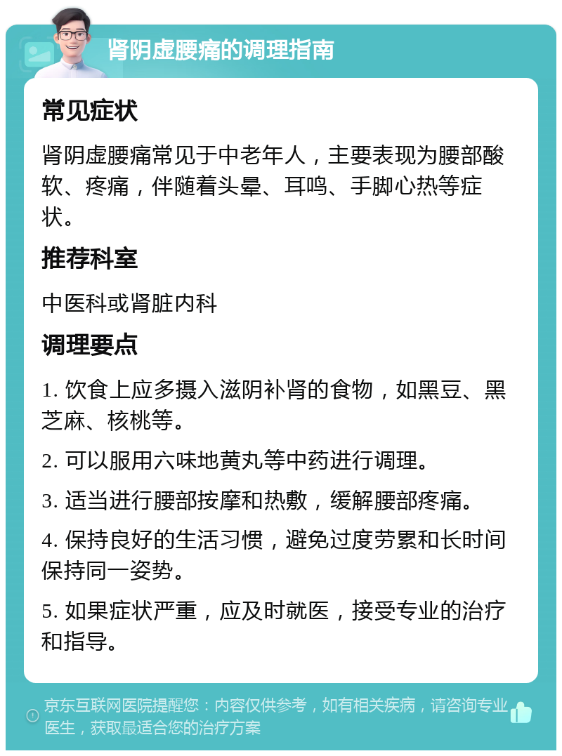 肾阴虚腰痛的调理指南 常见症状 肾阴虚腰痛常见于中老年人，主要表现为腰部酸软、疼痛，伴随着头晕、耳鸣、手脚心热等症状。 推荐科室 中医科或肾脏内科 调理要点 1. 饮食上应多摄入滋阴补肾的食物，如黑豆、黑芝麻、核桃等。 2. 可以服用六味地黄丸等中药进行调理。 3. 适当进行腰部按摩和热敷，缓解腰部疼痛。 4. 保持良好的生活习惯，避免过度劳累和长时间保持同一姿势。 5. 如果症状严重，应及时就医，接受专业的治疗和指导。