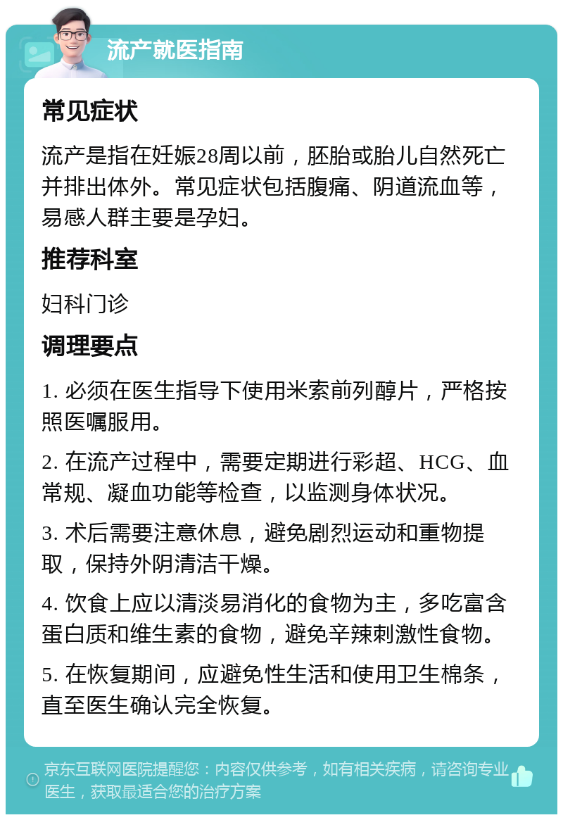 流产就医指南 常见症状 流产是指在妊娠28周以前，胚胎或胎儿自然死亡并排出体外。常见症状包括腹痛、阴道流血等，易感人群主要是孕妇。 推荐科室 妇科门诊 调理要点 1. 必须在医生指导下使用米索前列醇片，严格按照医嘱服用。 2. 在流产过程中，需要定期进行彩超、HCG、血常规、凝血功能等检查，以监测身体状况。 3. 术后需要注意休息，避免剧烈运动和重物提取，保持外阴清洁干燥。 4. 饮食上应以清淡易消化的食物为主，多吃富含蛋白质和维生素的食物，避免辛辣刺激性食物。 5. 在恢复期间，应避免性生活和使用卫生棉条，直至医生确认完全恢复。