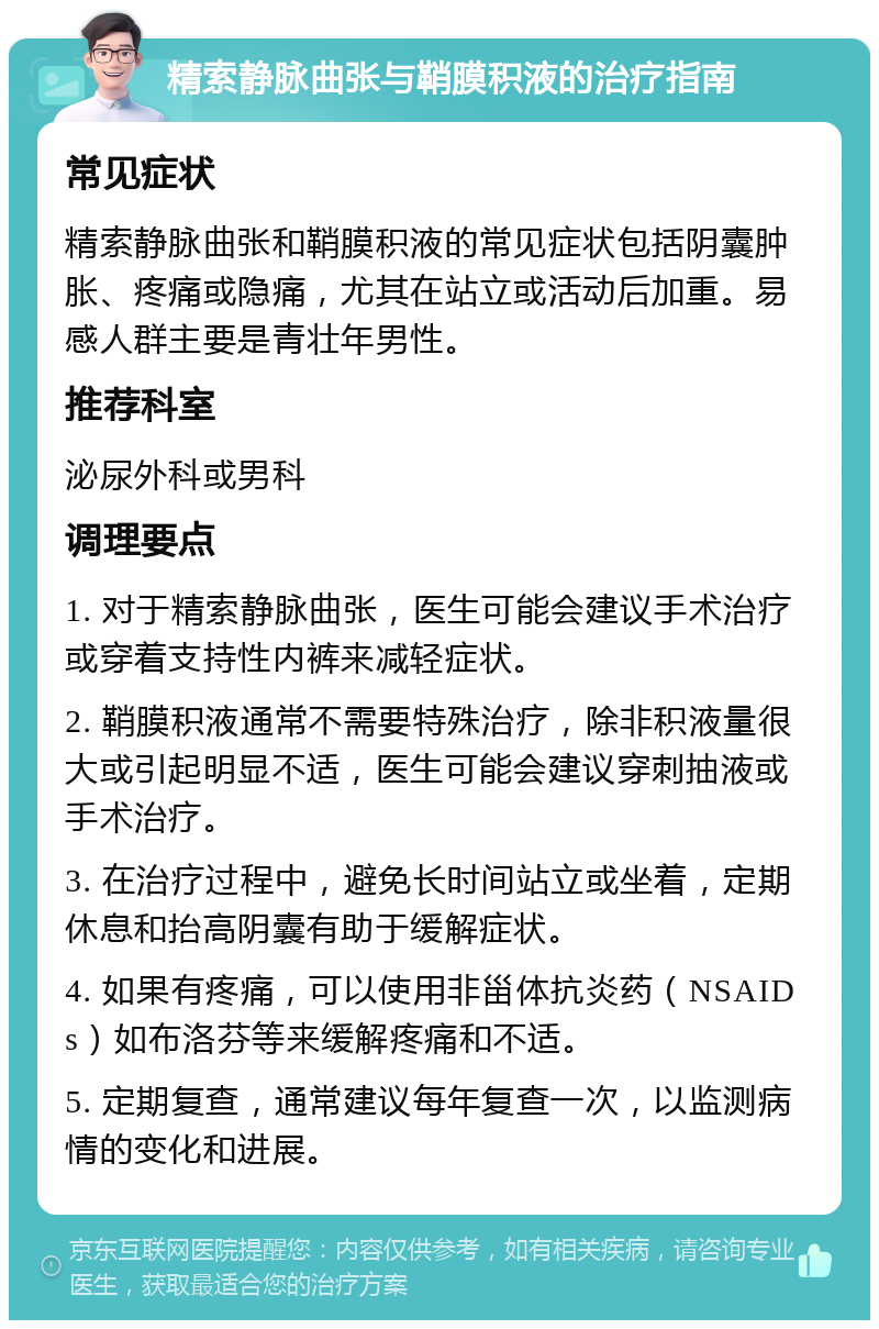 精索静脉曲张与鞘膜积液的治疗指南 常见症状 精索静脉曲张和鞘膜积液的常见症状包括阴囊肿胀、疼痛或隐痛，尤其在站立或活动后加重。易感人群主要是青壮年男性。 推荐科室 泌尿外科或男科 调理要点 1. 对于精索静脉曲张，医生可能会建议手术治疗或穿着支持性内裤来减轻症状。 2. 鞘膜积液通常不需要特殊治疗，除非积液量很大或引起明显不适，医生可能会建议穿刺抽液或手术治疗。 3. 在治疗过程中，避免长时间站立或坐着，定期休息和抬高阴囊有助于缓解症状。 4. 如果有疼痛，可以使用非甾体抗炎药（NSAIDs）如布洛芬等来缓解疼痛和不适。 5. 定期复查，通常建议每年复查一次，以监测病情的变化和进展。