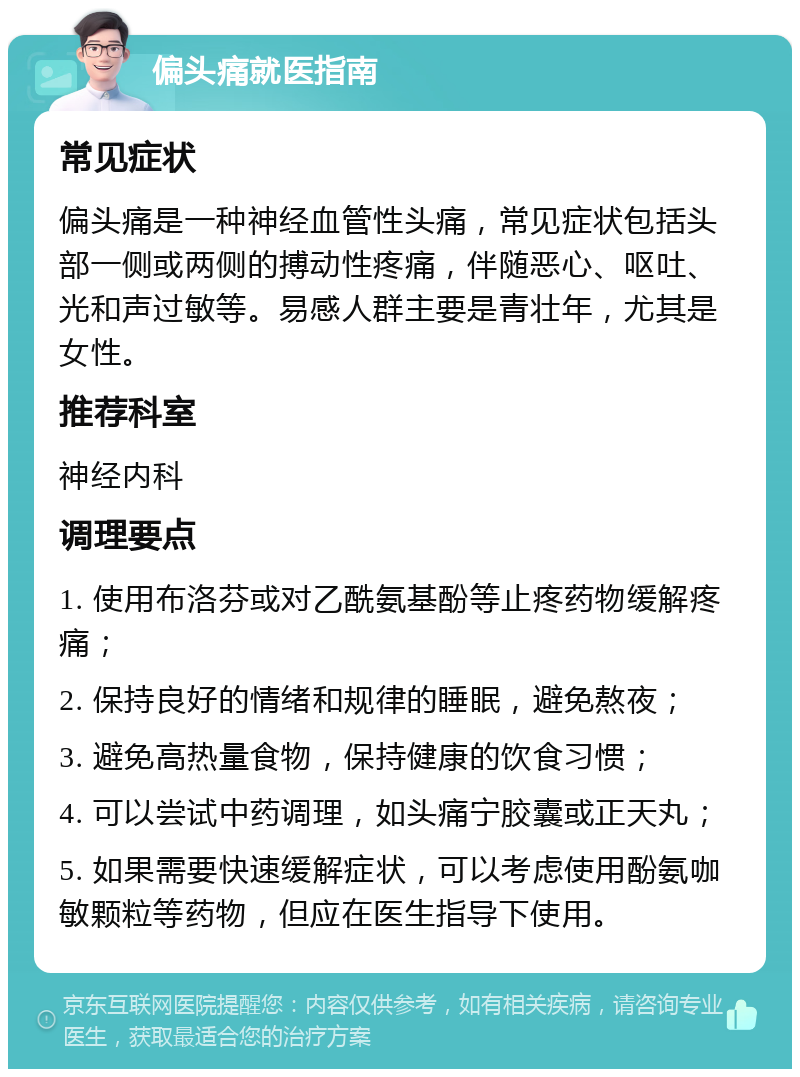 偏头痛就医指南 常见症状 偏头痛是一种神经血管性头痛，常见症状包括头部一侧或两侧的搏动性疼痛，伴随恶心、呕吐、光和声过敏等。易感人群主要是青壮年，尤其是女性。 推荐科室 神经内科 调理要点 1. 使用布洛芬或对乙酰氨基酚等止疼药物缓解疼痛； 2. 保持良好的情绪和规律的睡眠，避免熬夜； 3. 避免高热量食物，保持健康的饮食习惯； 4. 可以尝试中药调理，如头痛宁胶囊或正天丸； 5. 如果需要快速缓解症状，可以考虑使用酚氨咖敏颗粒等药物，但应在医生指导下使用。