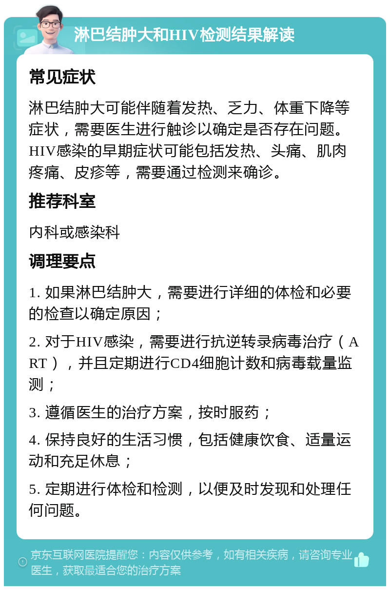 淋巴结肿大和HIV检测结果解读 常见症状 淋巴结肿大可能伴随着发热、乏力、体重下降等症状，需要医生进行触诊以确定是否存在问题。HIV感染的早期症状可能包括发热、头痛、肌肉疼痛、皮疹等，需要通过检测来确诊。 推荐科室 内科或感染科 调理要点 1. 如果淋巴结肿大，需要进行详细的体检和必要的检查以确定原因； 2. 对于HIV感染，需要进行抗逆转录病毒治疗（ART），并且定期进行CD4细胞计数和病毒载量监测； 3. 遵循医生的治疗方案，按时服药； 4. 保持良好的生活习惯，包括健康饮食、适量运动和充足休息； 5. 定期进行体检和检测，以便及时发现和处理任何问题。