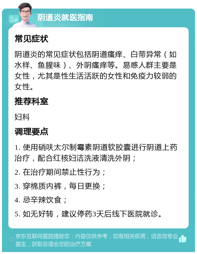 阴道炎就医指南 常见症状 阴道炎的常见症状包括阴道瘙痒、白带异常（如水样、鱼腥味）、外阴瘙痒等。易感人群主要是女性，尤其是性生活活跃的女性和免疫力较弱的女性。 推荐科室 妇科 调理要点 1. 使用硝呋太尔制霉素阴道软胶囊进行阴道上药治疗，配合红核妇洁洗液清洗外阴； 2. 在治疗期间禁止性行为； 3. 穿棉质内裤，每日更换； 4. 忌辛辣饮食； 5. 如无好转，建议停药3天后线下医院就诊。