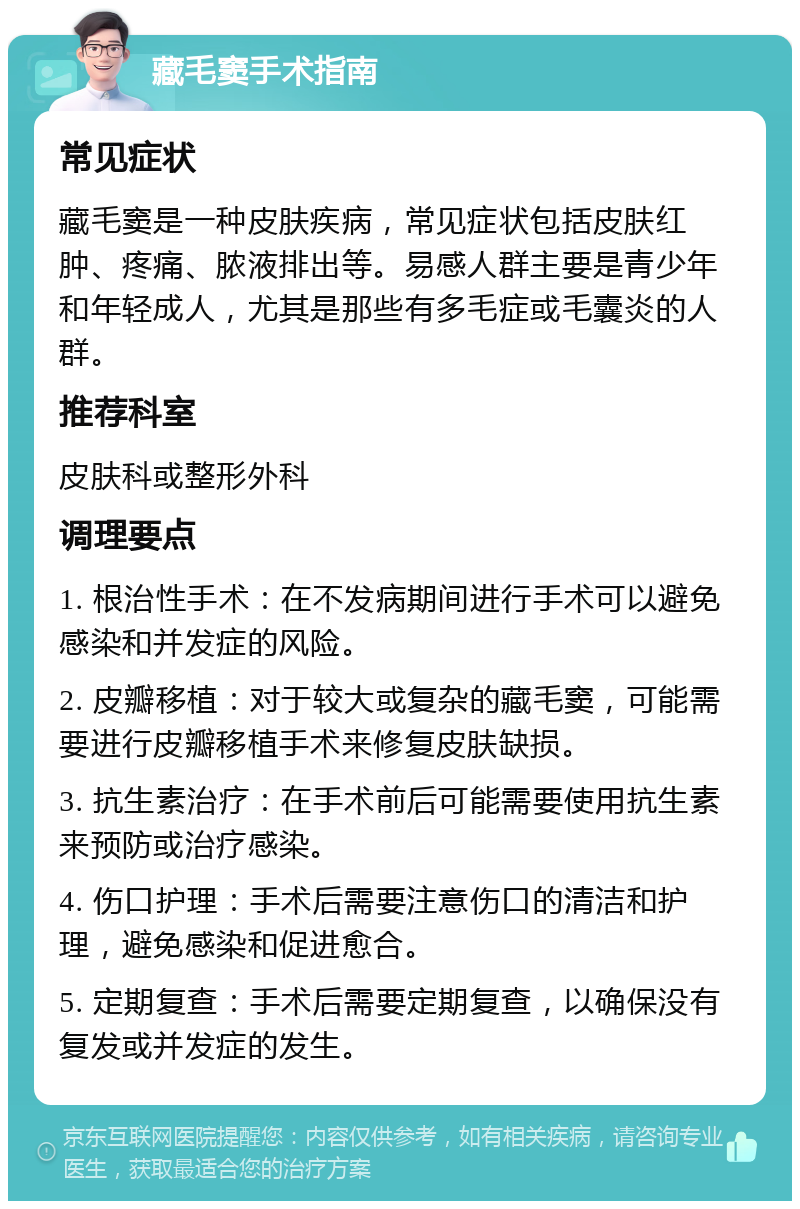 藏毛窦手术指南 常见症状 藏毛窦是一种皮肤疾病，常见症状包括皮肤红肿、疼痛、脓液排出等。易感人群主要是青少年和年轻成人，尤其是那些有多毛症或毛囊炎的人群。 推荐科室 皮肤科或整形外科 调理要点 1. 根治性手术：在不发病期间进行手术可以避免感染和并发症的风险。 2. 皮瓣移植：对于较大或复杂的藏毛窦，可能需要进行皮瓣移植手术来修复皮肤缺损。 3. 抗生素治疗：在手术前后可能需要使用抗生素来预防或治疗感染。 4. 伤口护理：手术后需要注意伤口的清洁和护理，避免感染和促进愈合。 5. 定期复查：手术后需要定期复查，以确保没有复发或并发症的发生。