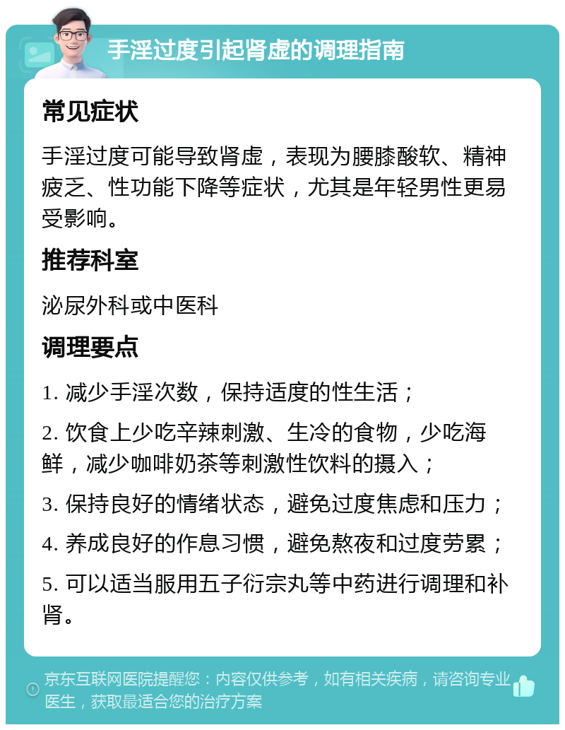 手淫过度引起肾虚的调理指南 常见症状 手淫过度可能导致肾虚，表现为腰膝酸软、精神疲乏、性功能下降等症状，尤其是年轻男性更易受影响。 推荐科室 泌尿外科或中医科 调理要点 1. 减少手淫次数，保持适度的性生活； 2. 饮食上少吃辛辣刺激、生冷的食物，少吃海鲜，减少咖啡奶茶等刺激性饮料的摄入； 3. 保持良好的情绪状态，避免过度焦虑和压力； 4. 养成良好的作息习惯，避免熬夜和过度劳累； 5. 可以适当服用五子衍宗丸等中药进行调理和补肾。