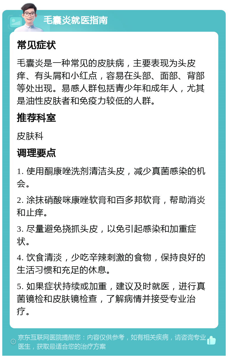 毛囊炎就医指南 常见症状 毛囊炎是一种常见的皮肤病，主要表现为头皮痒、有头屑和小红点，容易在头部、面部、背部等处出现。易感人群包括青少年和成年人，尤其是油性皮肤者和免疫力较低的人群。 推荐科室 皮肤科 调理要点 1. 使用酮康唑洗剂清洁头皮，减少真菌感染的机会。 2. 涂抹硝酸咪康唑软膏和百多邦软膏，帮助消炎和止痒。 3. 尽量避免挠抓头皮，以免引起感染和加重症状。 4. 饮食清淡，少吃辛辣刺激的食物，保持良好的生活习惯和充足的休息。 5. 如果症状持续或加重，建议及时就医，进行真菌镜检和皮肤镜检查，了解病情并接受专业治疗。