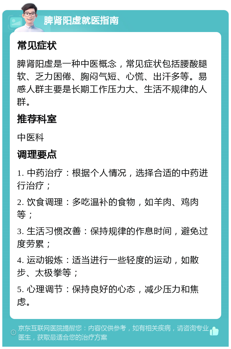 脾肾阳虚就医指南 常见症状 脾肾阳虚是一种中医概念，常见症状包括腰酸腿软、乏力困倦、胸闷气短、心慌、出汗多等。易感人群主要是长期工作压力大、生活不规律的人群。 推荐科室 中医科 调理要点 1. 中药治疗：根据个人情况，选择合适的中药进行治疗； 2. 饮食调理：多吃温补的食物，如羊肉、鸡肉等； 3. 生活习惯改善：保持规律的作息时间，避免过度劳累； 4. 运动锻炼：适当进行一些轻度的运动，如散步、太极拳等； 5. 心理调节：保持良好的心态，减少压力和焦虑。