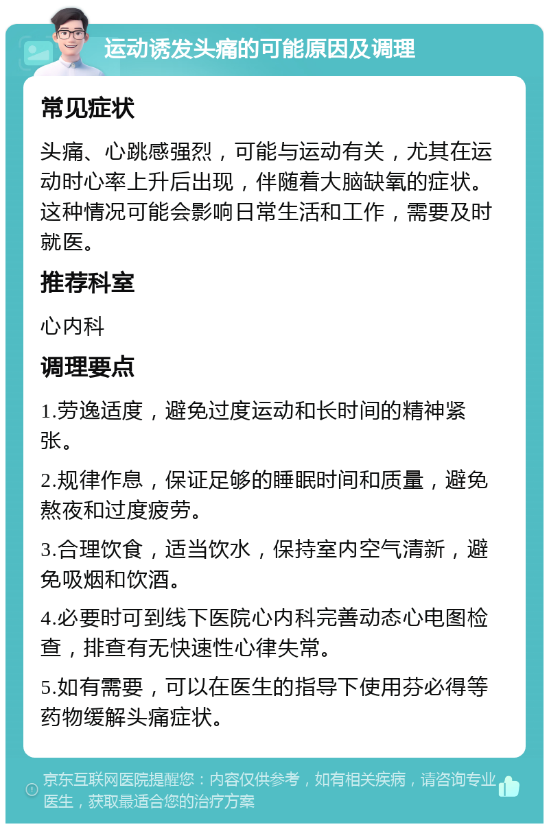 运动诱发头痛的可能原因及调理 常见症状 头痛、心跳感强烈，可能与运动有关，尤其在运动时心率上升后出现，伴随着大脑缺氧的症状。这种情况可能会影响日常生活和工作，需要及时就医。 推荐科室 心内科 调理要点 1.劳逸适度，避免过度运动和长时间的精神紧张。 2.规律作息，保证足够的睡眠时间和质量，避免熬夜和过度疲劳。 3.合理饮食，适当饮水，保持室内空气清新，避免吸烟和饮酒。 4.必要时可到线下医院心内科完善动态心电图检查，排查有无快速性心律失常。 5.如有需要，可以在医生的指导下使用芬必得等药物缓解头痛症状。