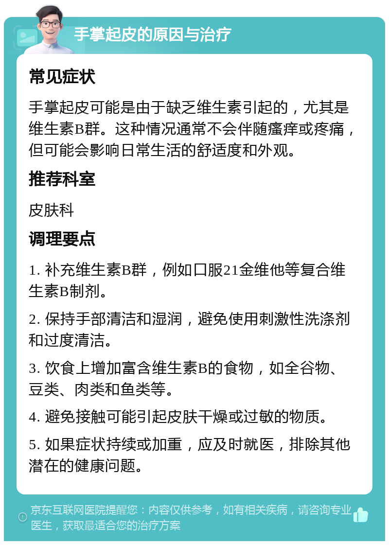 手掌起皮的原因与治疗 常见症状 手掌起皮可能是由于缺乏维生素引起的，尤其是维生素B群。这种情况通常不会伴随瘙痒或疼痛，但可能会影响日常生活的舒适度和外观。 推荐科室 皮肤科 调理要点 1. 补充维生素B群，例如口服21金维他等复合维生素B制剂。 2. 保持手部清洁和湿润，避免使用刺激性洗涤剂和过度清洁。 3. 饮食上增加富含维生素B的食物，如全谷物、豆类、肉类和鱼类等。 4. 避免接触可能引起皮肤干燥或过敏的物质。 5. 如果症状持续或加重，应及时就医，排除其他潜在的健康问题。