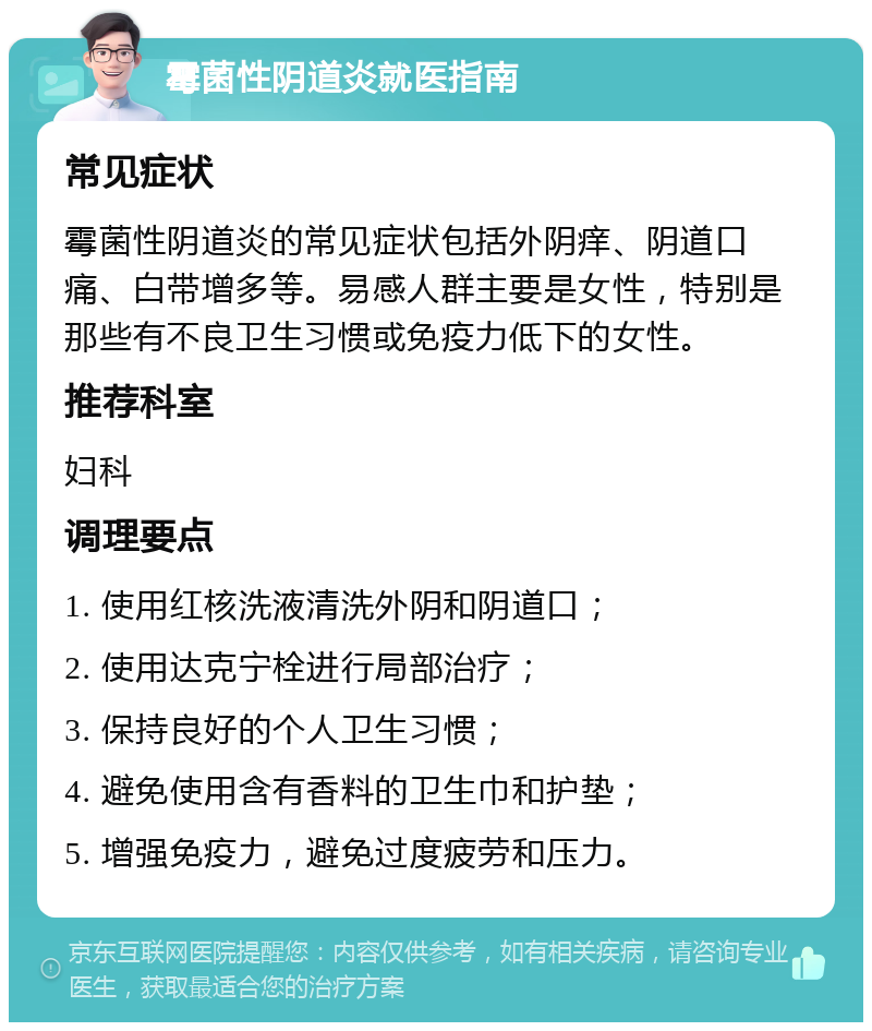 霉菌性阴道炎就医指南 常见症状 霉菌性阴道炎的常见症状包括外阴痒、阴道口痛、白带增多等。易感人群主要是女性，特别是那些有不良卫生习惯或免疫力低下的女性。 推荐科室 妇科 调理要点 1. 使用红核洗液清洗外阴和阴道口； 2. 使用达克宁栓进行局部治疗； 3. 保持良好的个人卫生习惯； 4. 避免使用含有香料的卫生巾和护垫； 5. 增强免疫力，避免过度疲劳和压力。