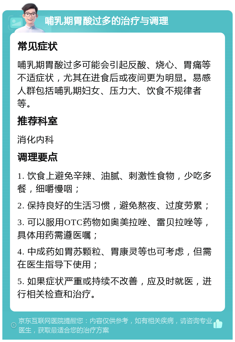 哺乳期胃酸过多的治疗与调理 常见症状 哺乳期胃酸过多可能会引起反酸、烧心、胃痛等不适症状，尤其在进食后或夜间更为明显。易感人群包括哺乳期妇女、压力大、饮食不规律者等。 推荐科室 消化内科 调理要点 1. 饮食上避免辛辣、油腻、刺激性食物，少吃多餐，细嚼慢咽； 2. 保持良好的生活习惯，避免熬夜、过度劳累； 3. 可以服用OTC药物如奥美拉唑、雷贝拉唑等，具体用药需遵医嘱； 4. 中成药如胃苏颗粒、胃康灵等也可考虑，但需在医生指导下使用； 5. 如果症状严重或持续不改善，应及时就医，进行相关检查和治疗。