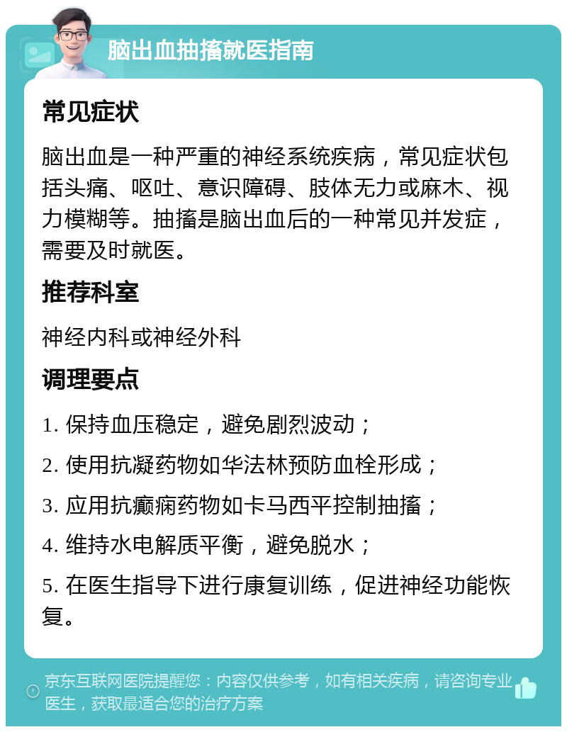 脑出血抽搐就医指南 常见症状 脑出血是一种严重的神经系统疾病，常见症状包括头痛、呕吐、意识障碍、肢体无力或麻木、视力模糊等。抽搐是脑出血后的一种常见并发症，需要及时就医。 推荐科室 神经内科或神经外科 调理要点 1. 保持血压稳定，避免剧烈波动； 2. 使用抗凝药物如华法林预防血栓形成； 3. 应用抗癫痫药物如卡马西平控制抽搐； 4. 维持水电解质平衡，避免脱水； 5. 在医生指导下进行康复训练，促进神经功能恢复。