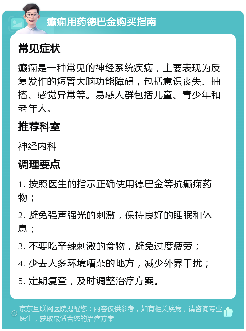 癫痫用药德巴金购买指南 常见症状 癫痫是一种常见的神经系统疾病，主要表现为反复发作的短暂大脑功能障碍，包括意识丧失、抽搐、感觉异常等。易感人群包括儿童、青少年和老年人。 推荐科室 神经内科 调理要点 1. 按照医生的指示正确使用德巴金等抗癫痫药物； 2. 避免强声强光的刺激，保持良好的睡眠和休息； 3. 不要吃辛辣刺激的食物，避免过度疲劳； 4. 少去人多环境嘈杂的地方，减少外界干扰； 5. 定期复查，及时调整治疗方案。