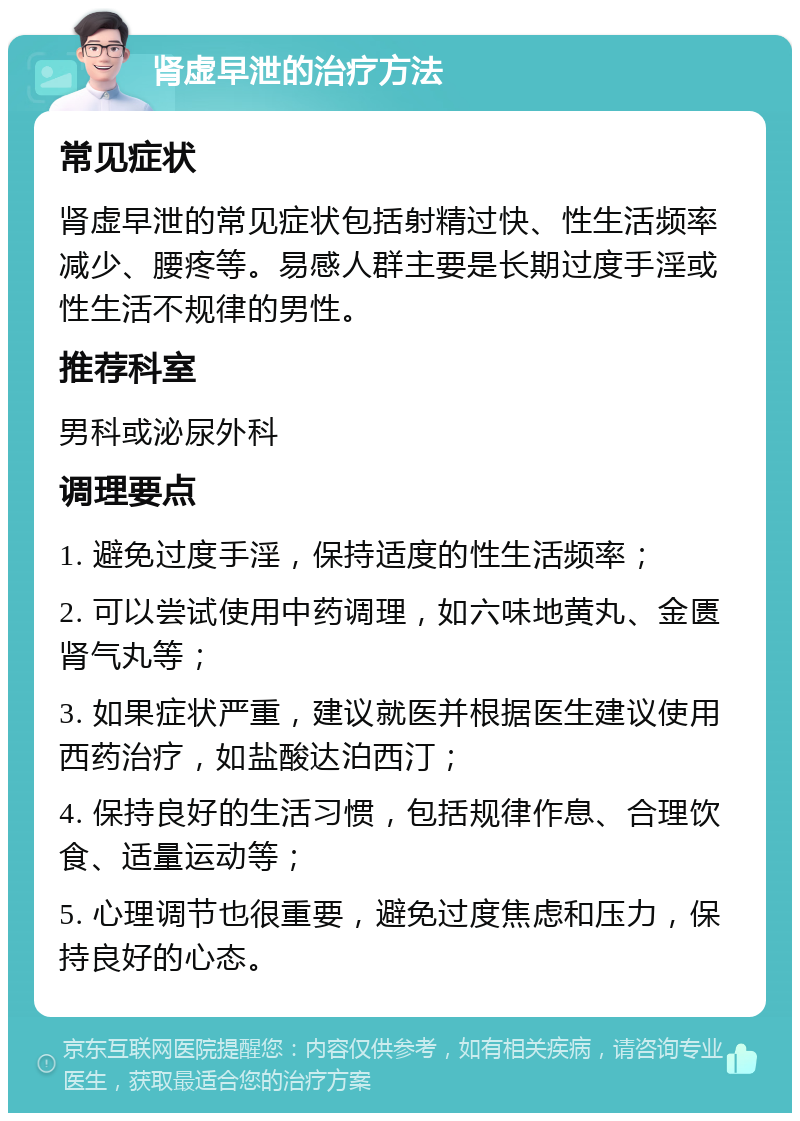 肾虚早泄的治疗方法 常见症状 肾虚早泄的常见症状包括射精过快、性生活频率减少、腰疼等。易感人群主要是长期过度手淫或性生活不规律的男性。 推荐科室 男科或泌尿外科 调理要点 1. 避免过度手淫，保持适度的性生活频率； 2. 可以尝试使用中药调理，如六味地黄丸、金匮肾气丸等； 3. 如果症状严重，建议就医并根据医生建议使用西药治疗，如盐酸达泊西汀； 4. 保持良好的生活习惯，包括规律作息、合理饮食、适量运动等； 5. 心理调节也很重要，避免过度焦虑和压力，保持良好的心态。