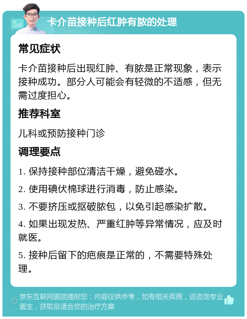 卡介苗接种后红肿有脓的处理 常见症状 卡介苗接种后出现红肿、有脓是正常现象，表示接种成功。部分人可能会有轻微的不适感，但无需过度担心。 推荐科室 儿科或预防接种门诊 调理要点 1. 保持接种部位清洁干燥，避免碰水。 2. 使用碘伏棉球进行消毒，防止感染。 3. 不要挤压或抠破脓包，以免引起感染扩散。 4. 如果出现发热、严重红肿等异常情况，应及时就医。 5. 接种后留下的疤痕是正常的，不需要特殊处理。