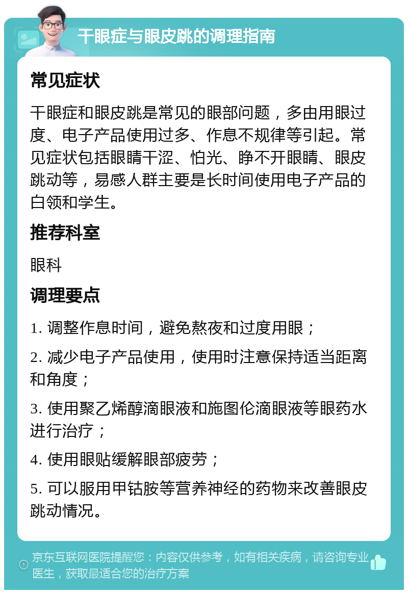 干眼症与眼皮跳的调理指南 常见症状 干眼症和眼皮跳是常见的眼部问题，多由用眼过度、电子产品使用过多、作息不规律等引起。常见症状包括眼睛干涩、怕光、睁不开眼睛、眼皮跳动等，易感人群主要是长时间使用电子产品的白领和学生。 推荐科室 眼科 调理要点 1. 调整作息时间，避免熬夜和过度用眼； 2. 减少电子产品使用，使用时注意保持适当距离和角度； 3. 使用聚乙烯醇滴眼液和施图伦滴眼液等眼药水进行治疗； 4. 使用眼贴缓解眼部疲劳； 5. 可以服用甲钴胺等营养神经的药物来改善眼皮跳动情况。