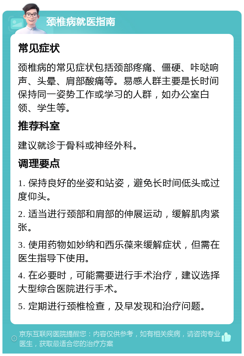 颈椎病就医指南 常见症状 颈椎病的常见症状包括颈部疼痛、僵硬、咔哒响声、头晕、肩部酸痛等。易感人群主要是长时间保持同一姿势工作或学习的人群，如办公室白领、学生等。 推荐科室 建议就诊于骨科或神经外科。 调理要点 1. 保持良好的坐姿和站姿，避免长时间低头或过度仰头。 2. 适当进行颈部和肩部的伸展运动，缓解肌肉紧张。 3. 使用药物如妙纳和西乐葆来缓解症状，但需在医生指导下使用。 4. 在必要时，可能需要进行手术治疗，建议选择大型综合医院进行手术。 5. 定期进行颈椎检查，及早发现和治疗问题。