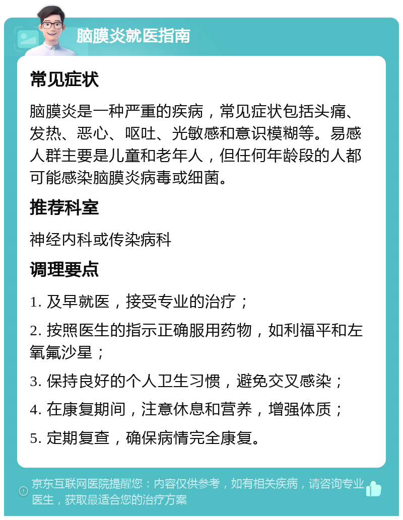 脑膜炎就医指南 常见症状 脑膜炎是一种严重的疾病，常见症状包括头痛、发热、恶心、呕吐、光敏感和意识模糊等。易感人群主要是儿童和老年人，但任何年龄段的人都可能感染脑膜炎病毒或细菌。 推荐科室 神经内科或传染病科 调理要点 1. 及早就医，接受专业的治疗； 2. 按照医生的指示正确服用药物，如利福平和左氧氟沙星； 3. 保持良好的个人卫生习惯，避免交叉感染； 4. 在康复期间，注意休息和营养，增强体质； 5. 定期复查，确保病情完全康复。