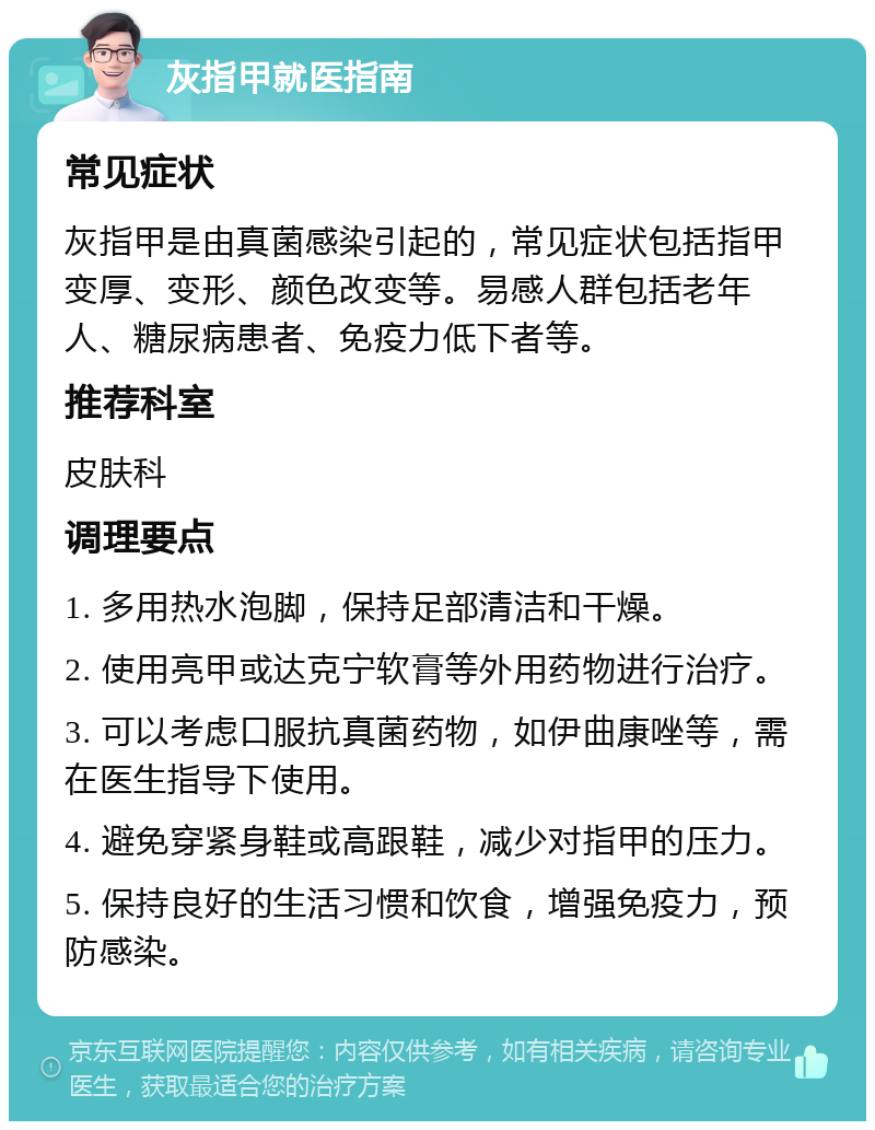 灰指甲就医指南 常见症状 灰指甲是由真菌感染引起的，常见症状包括指甲变厚、变形、颜色改变等。易感人群包括老年人、糖尿病患者、免疫力低下者等。 推荐科室 皮肤科 调理要点 1. 多用热水泡脚，保持足部清洁和干燥。 2. 使用亮甲或达克宁软膏等外用药物进行治疗。 3. 可以考虑口服抗真菌药物，如伊曲康唑等，需在医生指导下使用。 4. 避免穿紧身鞋或高跟鞋，减少对指甲的压力。 5. 保持良好的生活习惯和饮食，增强免疫力，预防感染。