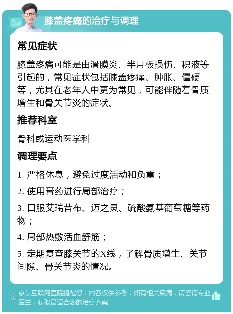 膝盖疼痛的治疗与调理 常见症状 膝盖疼痛可能是由滑膜炎、半月板损伤、积液等引起的，常见症状包括膝盖疼痛、肿胀、僵硬等，尤其在老年人中更为常见，可能伴随着骨质增生和骨关节炎的症状。 推荐科室 骨科或运动医学科 调理要点 1. 严格休息，避免过度活动和负重； 2. 使用膏药进行局部治疗； 3. 口服艾瑞昔布、迈之灵、硫酸氨基葡萄糖等药物； 4. 局部热敷活血舒筋； 5. 定期复查膝关节的X线，了解骨质增生、关节间隙、骨关节炎的情况。