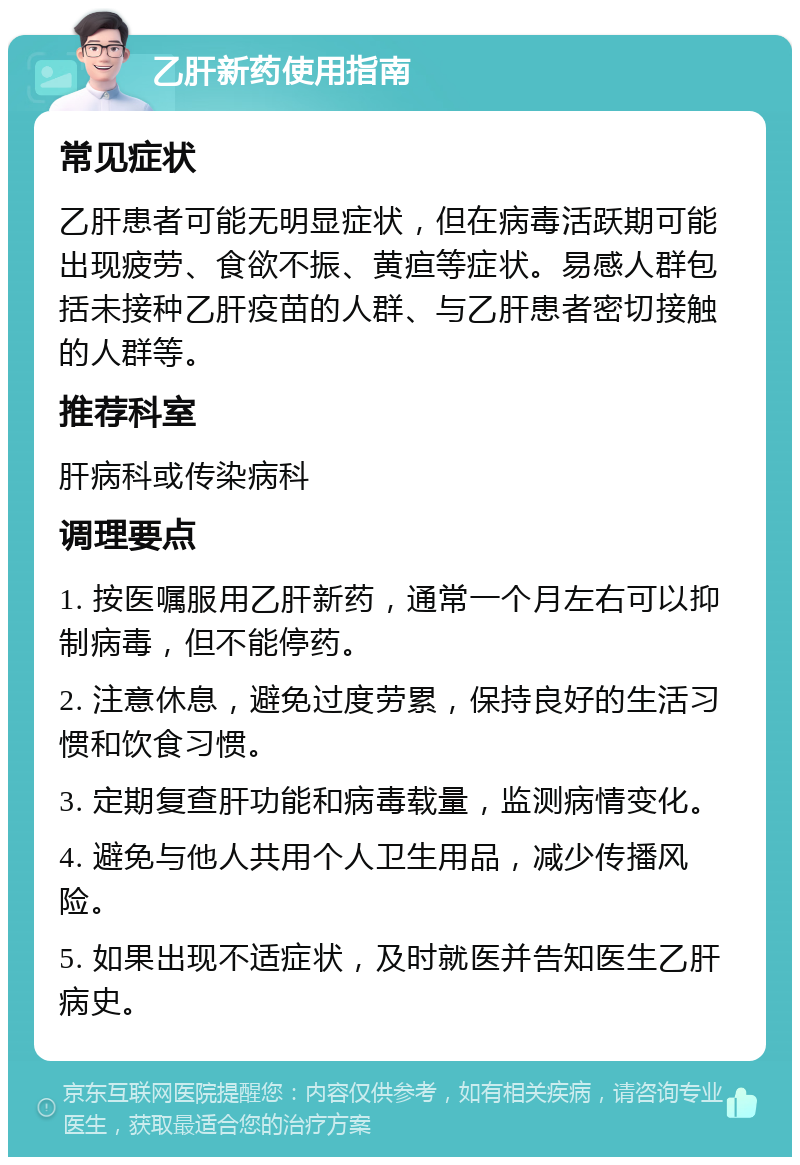 乙肝新药使用指南 常见症状 乙肝患者可能无明显症状，但在病毒活跃期可能出现疲劳、食欲不振、黄疸等症状。易感人群包括未接种乙肝疫苗的人群、与乙肝患者密切接触的人群等。 推荐科室 肝病科或传染病科 调理要点 1. 按医嘱服用乙肝新药，通常一个月左右可以抑制病毒，但不能停药。 2. 注意休息，避免过度劳累，保持良好的生活习惯和饮食习惯。 3. 定期复查肝功能和病毒载量，监测病情变化。 4. 避免与他人共用个人卫生用品，减少传播风险。 5. 如果出现不适症状，及时就医并告知医生乙肝病史。