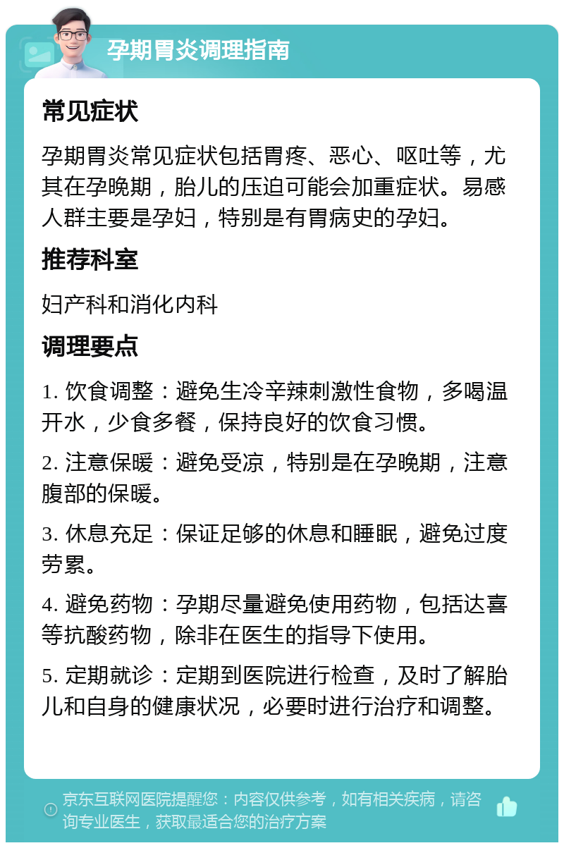 孕期胃炎调理指南 常见症状 孕期胃炎常见症状包括胃疼、恶心、呕吐等，尤其在孕晚期，胎儿的压迫可能会加重症状。易感人群主要是孕妇，特别是有胃病史的孕妇。 推荐科室 妇产科和消化内科 调理要点 1. 饮食调整：避免生冷辛辣刺激性食物，多喝温开水，少食多餐，保持良好的饮食习惯。 2. 注意保暖：避免受凉，特别是在孕晚期，注意腹部的保暖。 3. 休息充足：保证足够的休息和睡眠，避免过度劳累。 4. 避免药物：孕期尽量避免使用药物，包括达喜等抗酸药物，除非在医生的指导下使用。 5. 定期就诊：定期到医院进行检查，及时了解胎儿和自身的健康状况，必要时进行治疗和调整。