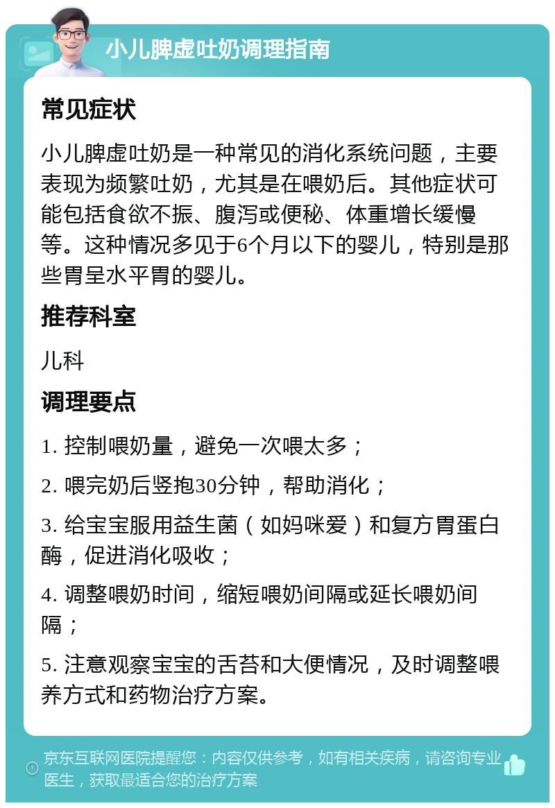 小儿脾虚吐奶调理指南 常见症状 小儿脾虚吐奶是一种常见的消化系统问题，主要表现为频繁吐奶，尤其是在喂奶后。其他症状可能包括食欲不振、腹泻或便秘、体重增长缓慢等。这种情况多见于6个月以下的婴儿，特别是那些胃呈水平胃的婴儿。 推荐科室 儿科 调理要点 1. 控制喂奶量，避免一次喂太多； 2. 喂完奶后竖抱30分钟，帮助消化； 3. 给宝宝服用益生菌（如妈咪爱）和复方胃蛋白酶，促进消化吸收； 4. 调整喂奶时间，缩短喂奶间隔或延长喂奶间隔； 5. 注意观察宝宝的舌苔和大便情况，及时调整喂养方式和药物治疗方案。