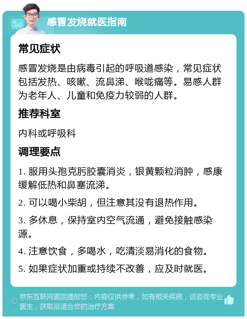 感冒发烧就医指南 常见症状 感冒发烧是由病毒引起的呼吸道感染，常见症状包括发热、咳嗽、流鼻涕、喉咙痛等。易感人群为老年人、儿童和免疫力较弱的人群。 推荐科室 内科或呼吸科 调理要点 1. 服用头孢克肟胶囊消炎，银黄颗粒消肿，感康缓解低热和鼻塞流涕。 2. 可以喝小柴胡，但注意其没有退热作用。 3. 多休息，保持室内空气流通，避免接触感染源。 4. 注意饮食，多喝水，吃清淡易消化的食物。 5. 如果症状加重或持续不改善，应及时就医。