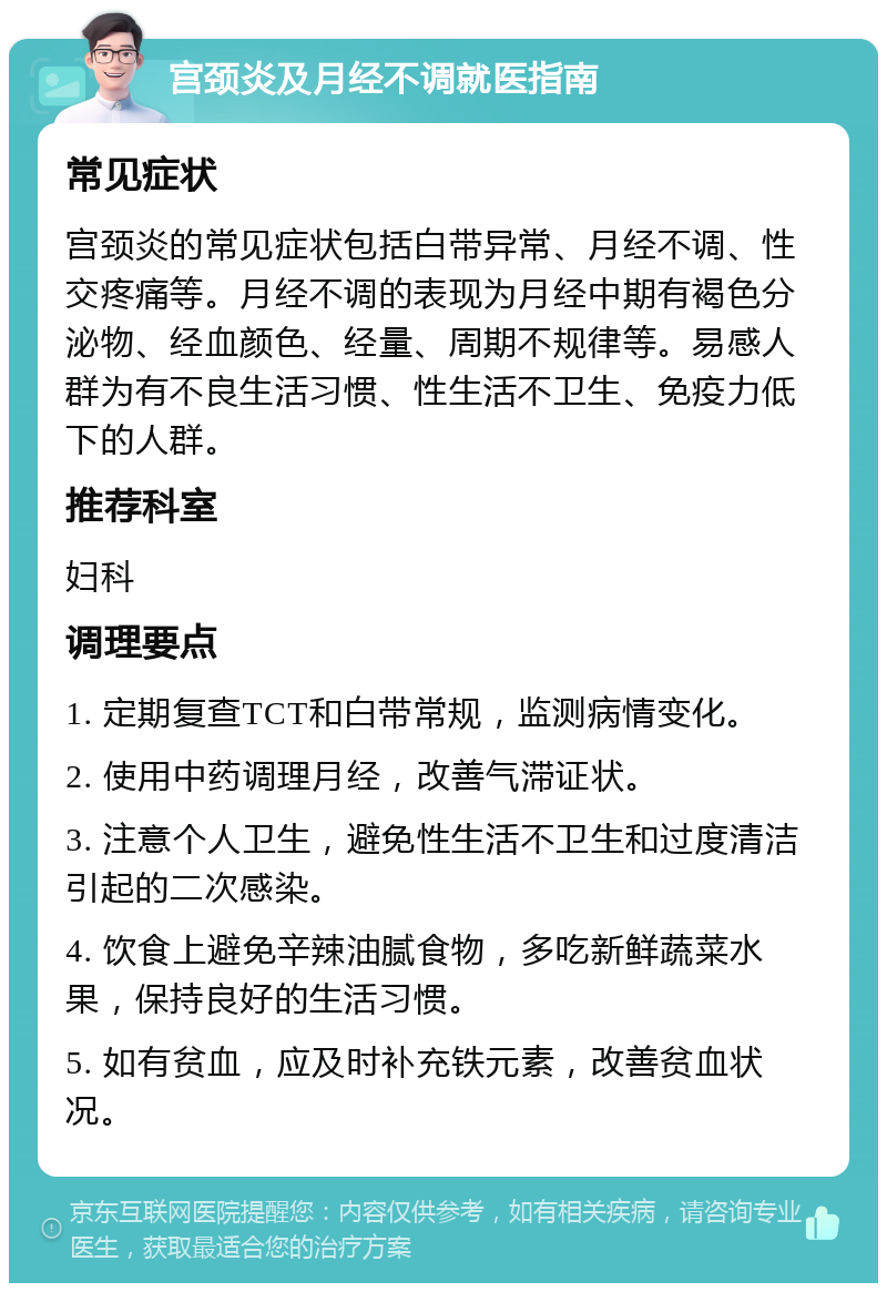 宫颈炎及月经不调就医指南 常见症状 宫颈炎的常见症状包括白带异常、月经不调、性交疼痛等。月经不调的表现为月经中期有褐色分泌物、经血颜色、经量、周期不规律等。易感人群为有不良生活习惯、性生活不卫生、免疫力低下的人群。 推荐科室 妇科 调理要点 1. 定期复查TCT和白带常规，监测病情变化。 2. 使用中药调理月经，改善气滞证状。 3. 注意个人卫生，避免性生活不卫生和过度清洁引起的二次感染。 4. 饮食上避免辛辣油腻食物，多吃新鲜蔬菜水果，保持良好的生活习惯。 5. 如有贫血，应及时补充铁元素，改善贫血状况。