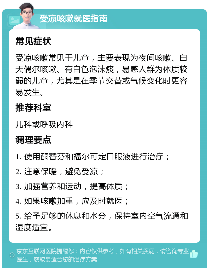 受凉咳嗽就医指南 常见症状 受凉咳嗽常见于儿童，主要表现为夜间咳嗽、白天偶尔咳嗽、有白色泡沫痰，易感人群为体质较弱的儿童，尤其是在季节交替或气候变化时更容易发生。 推荐科室 儿科或呼吸内科 调理要点 1. 使用酮替芬和福尔可定口服液进行治疗； 2. 注意保暖，避免受凉； 3. 加强营养和运动，提高体质； 4. 如果咳嗽加重，应及时就医； 5. 给予足够的休息和水分，保持室内空气流通和湿度适宜。