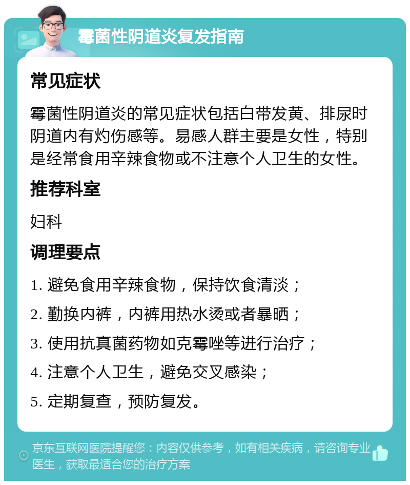 霉菌性阴道炎复发指南 常见症状 霉菌性阴道炎的常见症状包括白带发黄、排尿时阴道内有灼伤感等。易感人群主要是女性，特别是经常食用辛辣食物或不注意个人卫生的女性。 推荐科室 妇科 调理要点 1. 避免食用辛辣食物，保持饮食清淡； 2. 勤换内裤，内裤用热水烫或者暴晒； 3. 使用抗真菌药物如克霉唑等进行治疗； 4. 注意个人卫生，避免交叉感染； 5. 定期复查，预防复发。