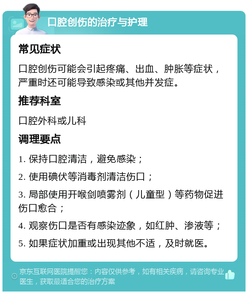 口腔创伤的治疗与护理 常见症状 口腔创伤可能会引起疼痛、出血、肿胀等症状，严重时还可能导致感染或其他并发症。 推荐科室 口腔外科或儿科 调理要点 1. 保持口腔清洁，避免感染； 2. 使用碘伏等消毒剂清洁伤口； 3. 局部使用开喉剑喷雾剂（儿童型）等药物促进伤口愈合； 4. 观察伤口是否有感染迹象，如红肿、渗液等； 5. 如果症状加重或出现其他不适，及时就医。