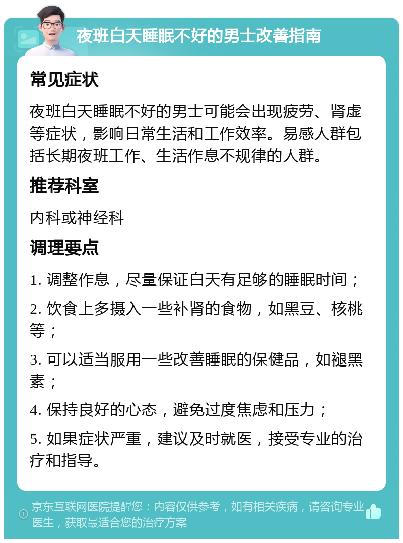 夜班白天睡眠不好的男士改善指南 常见症状 夜班白天睡眠不好的男士可能会出现疲劳、肾虚等症状，影响日常生活和工作效率。易感人群包括长期夜班工作、生活作息不规律的人群。 推荐科室 内科或神经科 调理要点 1. 调整作息，尽量保证白天有足够的睡眠时间； 2. 饮食上多摄入一些补肾的食物，如黑豆、核桃等； 3. 可以适当服用一些改善睡眠的保健品，如褪黑素； 4. 保持良好的心态，避免过度焦虑和压力； 5. 如果症状严重，建议及时就医，接受专业的治疗和指导。