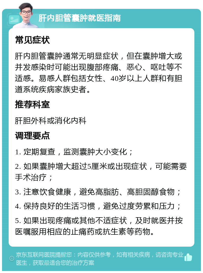 肝内胆管囊肿就医指南 常见症状 肝内胆管囊肿通常无明显症状，但在囊肿增大或并发感染时可能出现腹部疼痛、恶心、呕吐等不适感。易感人群包括女性、40岁以上人群和有胆道系统疾病家族史者。 推荐科室 肝胆外科或消化内科 调理要点 1. 定期复查，监测囊肿大小变化； 2. 如果囊肿增大超过5厘米或出现症状，可能需要手术治疗； 3. 注意饮食健康，避免高脂肪、高胆固醇食物； 4. 保持良好的生活习惯，避免过度劳累和压力； 5. 如果出现疼痛或其他不适症状，及时就医并按医嘱服用相应的止痛药或抗生素等药物。