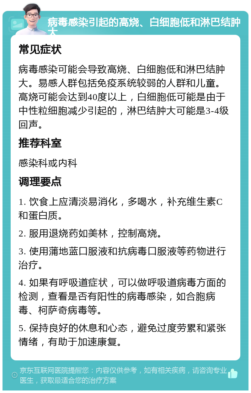 病毒感染引起的高烧、白细胞低和淋巴结肿大 常见症状 病毒感染可能会导致高烧、白细胞低和淋巴结肿大。易感人群包括免疫系统较弱的人群和儿童。高烧可能会达到40度以上，白细胞低可能是由于中性粒细胞减少引起的，淋巴结肿大可能是3-4级回声。 推荐科室 感染科或内科 调理要点 1. 饮食上应清淡易消化，多喝水，补充维生素C和蛋白质。 2. 服用退烧药如美林，控制高烧。 3. 使用蒲地蓝口服液和抗病毒口服液等药物进行治疗。 4. 如果有呼吸道症状，可以做呼吸道病毒方面的检测，查看是否有阳性的病毒感染，如合胞病毒、柯萨奇病毒等。 5. 保持良好的休息和心态，避免过度劳累和紧张情绪，有助于加速康复。