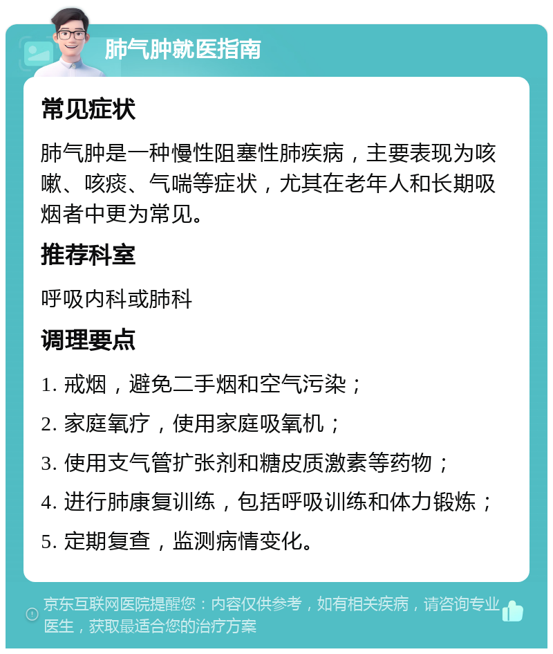 肺气肿就医指南 常见症状 肺气肿是一种慢性阻塞性肺疾病，主要表现为咳嗽、咳痰、气喘等症状，尤其在老年人和长期吸烟者中更为常见。 推荐科室 呼吸内科或肺科 调理要点 1. 戒烟，避免二手烟和空气污染； 2. 家庭氧疗，使用家庭吸氧机； 3. 使用支气管扩张剂和糖皮质激素等药物； 4. 进行肺康复训练，包括呼吸训练和体力锻炼； 5. 定期复查，监测病情变化。